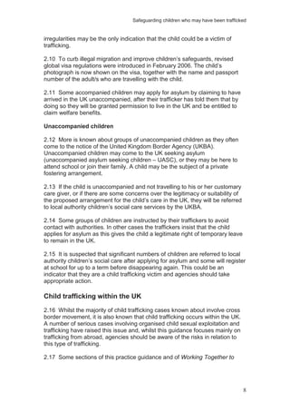 Safeguarding children who may have been trafficked
8
irregularities may be the only indication that the child could be a victim of
trafficking.
2.10 To curb illegal migration and improve children’s safeguards, revised
global visa regulations were introduced in February 2006. The child’s
photograph is now shown on the visa, together with the name and passport
number of the adult/s who are travelling with the child.
2.11 Some accompanied children may apply for asylum by claiming to have
arrived in the UK unaccompanied, after their trafficker has told them that by
doing so they will be granted permission to live in the UK and be entitled to
claim welfare benefits.
Unaccompanied children
2.12 More is known about groups of unaccompanied children as they often
come to the notice of the United Kingdom Border Agency (UKBA).
Unaccompanied children may come to the UK seeking asylum
(unaccompanied asylum seeking children – UASC), or they may be here to
attend school or join their family. A child may be the subject of a private
fostering arrangement.
2.13 If the child is unaccompanied and not travelling to his or her customary
care giver, or if there are some concerns over the legitimacy or suitability of
the proposed arrangement for the child’s care in the UK, they will be referred
to local authority children’s social care services by the UKBA.
2.14 Some groups of children are instructed by their traffickers to avoid
contact with authorities. In other cases the traffickers insist that the child
applies for asylum as this gives the child a legitimate right of temporary leave
to remain in the UK.
2.15 It is suspected that significant numbers of children are referred to local
authority children’s social care after applying for asylum and some will register
at school for up to a term before disappearing again. This could be an
indicator that they are a child trafficking victim and agencies should take
appropriate action.
Child trafficking within the UK
2.16 Whilst the majority of child trafficking cases known about involve cross
border movement, it is also known that child trafficking occurs within the UK.
A number of serious cases involving organised child sexual exploitation and
trafficking have raised this issue and, whilst this guidance focuses mainly on
trafficking from abroad, agencies should be aware of the risks in relation to
this type of trafficking.
2.17 Some sections of this practice guidance and of Working Together to
 
