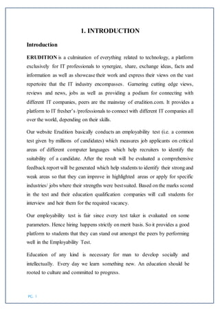 PG. 1
1. INTRODUCTION
Introduction
ERUDITION is a culmination of everything related to technology, a platform
exclusively for IT professionals to synergize, share, exchange ideas, facts and
information as well as showcase their work and express their views on the vast
repertoire that the IT industry encompasses. Garnering cutting edge views,
reviews and news, jobs as well as providing a podium for connecting with
different IT companies, peers are the mainstay of erudition.com. It provides a
platform to IT fresher’s /professionals to connect with different IT companies all
over the world, depending on their skills.
Our website Erudition basically conducts an employability test (i.e. a common
test given by millions of candidates) which measures job applicants on critical
areas of different computer languages which help recruiters to identify the
suitability of a candidate. After the result will be evaluated a comprehensive
feedback report will be generated which help students to identify their strong and
weak areas so that they can improve in highlighted areas or apply for specific
industries/ jobs where their strengths were bestsuited. Based on the marks scored
in the test and their education qualification companies will call students for
interview and heir them for the required vacancy.
Our employability test is fair since every test taker is evaluated on some
parameters. Hence hiring happens strictly on merit basis. So it provides a good
platform to students that they can stand out amongst the peers by performing
well in the Employability Test.
Education of any kind is necessary for man to develop socially and
intellectually. Every day we learn something new. An education should be
rooted to culture and committed to progress.
 