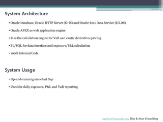 System Architecture
• Oracle Database, Oracle HTTP Server (OHS) and Oracle Rest Data Service (ORDS)
• Oracle APEX as web application engine
• R as the calculation engine for VaR and exotic derivatives pricing
• PL/SQL for data interface and exposure/P&L calculation
• 100% Internal Code
System Usage
• Up-and-running since last Sep
• Used for daily exposure, P&L and VaR reporting
wgchoe@hotmail.com, May & June Consulting
 