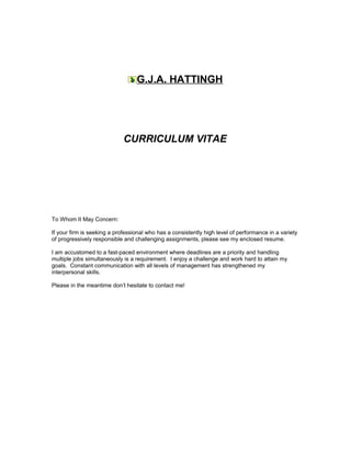 G.J.A. HATTINGH
CURRICULUM VITAE
To Whom It May Concern:
If your firm is seeking a professional who has a consistently high level of performance in a variety
of progressively responsible and challenging assignments, please see my enclosed resume.
I am accustomed to a fast-paced environment where deadlines are a priority and handling
multiple jobs simultaneously is a requirement. I enjoy a challenge and work hard to attain my
goals. Constant communication with all levels of management has strengthened my
interpersonal skills.
Please in the meantime don’t hesitate to contact me!
 