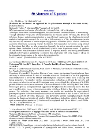 #web2salute
50 Abstracts of E-patient
1. Rev Med Liege. 2013 Feb;68(2):74-8.
[Reticence to vaccination: an approach to the phenomenon through a literature review].
[Article in French]
Ketterer F, Trefois P, Miermans MC, Vanmeerbeek M, Giet D.
DÃ©partement de MÃ©decine gÃ©nÃ©rale, UniversitÃ© de LiÃ¨ge, Belgique.
Although it exists since vaccination appeared, reticence towards vaccination seems to be increasing.
Through a literature review, this article first analyses the reasons for this reticence. The decline of
infectious diseases leads to greater attention to side effects of vaccines; on the other hand, the social
evolution leads patients to search for zero risk in different aspects of life. Suspiciousness towards
the State and the influence of media emphasizing potential deleterious effects of each vaccine are
additional phenomena explaining people's hesitations. Anti-vaccination movements using Internet
to disseminate their ideas are also responsible. Secondly, the article aims at assessing the public
opinion about vaccination. It is still predominantly positive, even if questions remain. A typology
of four patients' profiles based on statistical results is proposed. Finally, after having examined the
medical doctors' opinion concerning vaccination, this article ends with some pieces of advice on
how to deal with vaccination in the patient-doctor relationship.
PMID: 23469487 [PubMed - indexed for MEDLINE]
2. J Cardiovasc Electrophysiol. 2013 Apr;24(4):480-3. doi: 10.1111/jce.12097. Epub 2013 Feb 19.
Ubiquitous Wireless ECG Recording: A Powerful Tool Physicians Should Embrace.
Saxon LA.
Division of Cardiovascular Medicine, Keck School of Medicine, University of Southern California,
Los Angeles, California, USA.
Ubiquitous Wireless ECG Recording. The use of smart phones has increased dramatically and there
are nearly a billion users on 3G and 4G networks worldwide. Nearly 60% of the U.S. population
uses smart phones to access the internet, and smart phone sales now surpass those of desktop and
laptop computers. The speed of wireless communication technology on 3G and 4G networks and
the widespread adoption and use of iOS equipped smart phones (Apple Inc., Cupertino, CA, USA)
provide infrastructure for the transmission of wireless biomedical data, including ECG data. These
technologies provide an unprecedented opportunity for physicians to continually access data that
can be used to detect issues before symptoms occur or to have definitive data when symptoms are
present. The technology also greatly empowers and enables the possibility for unprecedented
patient participation in their own medical education and health status as well as that of their social
network. As patient advocates, physicians and particularly cardiac electrophysiologists should
embrace the future and promise of wireless ECG recording, a technology solution that can truly
scale across the global population. (J Cardiovasc Electrophysiol, Vol. 24, pp. 480-483, April 2013).
Â© 2013 Wiley Periodicals, Inc.
PMID: 23421574 [PubMed - in process]
3. JAMA Intern Med. 2013 Mar 11;173(5):345-51. doi: 10.1001/jamainternmed.2013.2512.
Participatory surveillance of hypoglycemia and harms in an online social network.
Weitzman ER, Kelemen S, Quinn M, Eggleston EM, Mandl KD.
Childrenâ€™sHospital Informatics Program, One Autumn Street, Boston, MA 02215, USA.
elissa.weitzman@childrens.harvard.edu
Comment in JAMA Intern Med. 2013 Mar 11;173(5):352-3. JAMA Intern Med. 2013 Mar
11;173(5):352-3.
IMPORTANCE: Surveillance systems for elucidating the burden of hypoglycemia are limited.
OBJECTIVE: To quantify experiences of hypoglycemia and related harms, members of an
 