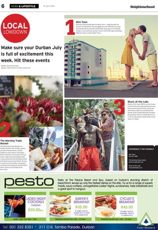 NeighbourhoodNEWS & LIFESTYLE6 19 JULY 2015
WORDS: MEAGHAN ESSEL
IMAGES: KNOTJUSTPICS.COM & SUPPLIED
LOCAL
LOWDOWN
Make sure your Durban July
is full of excitement this
week. Hit these events
EXPERIENCE IT FOR YOURSELF:
Mini Town
031 337 7892
The Morning Trade market
themorningtrade.co.za
Music At the Lake
musicatthelake.co.za
The Morning Trade
Market
The Morning Trade Market is a
foodie’s dream. This weekly market
promotes local farmers, artisan
producers and organic merchants –
all for Durban’s community. Pick up
some crispy-fresh speciality goods,
or just spend the day strolling around
with delicious food and drink. Be sure
to check out this quirky community-
orientated development in hip Station
Drive. Open every Sunday from
8am–1pm.
Music at the Lake
Music at the Lake offers you the chance
to kick back and catch performances by
home-grown artists Prime Circle and
Shortstraw while surrounded by the
beauty of the Durban Botanic Gardens.
Snag tickets online at webtickets.co.za
or at the information desk today. Doors
open at 1.30pm.
3
2
Mini Town
Become a big friendly giant in Mini Town – walk through the
streets of a miniature city and giggle for a bit. Whether you and
the kids decide to pretend-smash little skyscrapers as Godzilla
would, or you and your partner want to stroll through something
different, have a look at Mini Town.
1
 