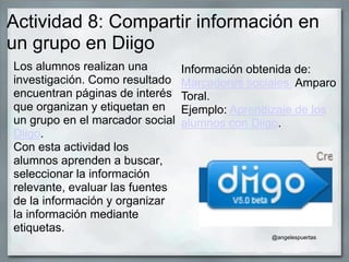 Actividad 8: Compartir información en
un grupo en Diigo
Los alumnos realizan una
investigación. Como resultado
encuentran páginas de interés
que organizan y etiquetan en
un grupo en el marcador social
Diigo.
Con esta actividad los
alumnos aprenden a buscar,
seleccionar la información
relevante, evaluar las fuentes
de la información y organizar
la información mediante
etiquetas.
Información obtenida de:
Marcadores sociales. Amparo
Toral.
Ejemplo: Aprendizaje de los
alumnos con Diigo.
@angelespuertas
 