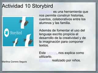 Actividad 10 Storybird
Marilina Correro Segura
Storybird es una herramienta que
nos permite construir historias,
cuentos, colaborativos entre los
alumnos y las familia.
Además de fomentar el uso del
lenguaje escrito propicia el
desarrollo de la creatividad y de
la imaginación para componer
textos.
Este tutorial, nos explica como
utilizarlo.
Ejemplo realizado por niños.
 