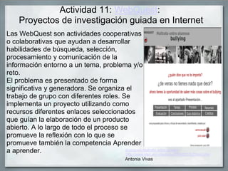Actividad 11: WebQuest:
Proyectos de investigación guiada en Internet
Las WebQuest son actividades cooperativas
o colaborativas que ayudan a desarrollar
habilidades de búsqueda, selección,
procesamiento y comunicación de la
información entorno a un tema, problema y/o
reto.
El problema es presentado de forma
significativa y generadora. Se organiza el
trabajo de grupo con diferentes roles. Se
implementa un proyecto utilizando como
recursos diferentes enlaces seleccionados
que guían la elaboración de un producto
abierto. A lo largo de todo el proceso se
promueve la reflexión con lo que se
promueve también la competencia Aprender
a aprender. Webquest Maltrato entre iguales
:http://www.xtec.es/~cescude/Z9WQ01%20Inici.htm
Antonia Vivas
 