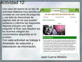 Actividad 12: La caza del tesoro
Una caza del tesoro es un tipo de
actividad didáctica muy sencilla que
consiste en una serie de preguntas
y una lista de direcciones de
páginas web de las que pueden
extraerse o inferirse las respuestas.
Algunas incluyen una “gran
pregunta” al final, que requiere que
los alumnos integren los
conocimientos adquiridas en el
proceso.
Con esta actividad se trabaja la
dimensión de selección y
elaboración de información.
Jos
José Cuerva Moreno
 