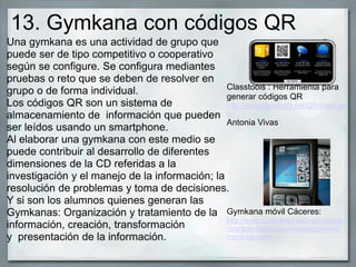13. Gymkana con códigos QR
Una gymkana es una actividad de grupo que
puede ser de tipo competitivo o cooperativo
según se configure. Se configura mediantes
pruebas o reto que se deben de resolver en
grupo o de forma individual.
Los códigos QR son un sistema de
almacenamiento de información que pueden
ser leídos usando un smartphone.
Al elaborar una gymkana con este medio se
puede contribuir al desarrollo de diferentes
dimensiones de la CD referidas a la
investigación y el manejo de la información; la
resolución de problemas y toma de decisiones.
Y si son los alumnos quienes generan las
Gymkanas: Organización y tratamiento de la
información, creación, transformación
y presentación de la información.
Classtools : Herramienta para
generar códigos QR
http://www.classtools.net/QR/index.ph
p
Antonia Vivas
Gymkana móvil Cáceres:
http://www.ciudadescreativascaceres
.org/actividades-paralelas/gymkana-
movil-caceres/
 