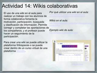 Actividad 14: Wikis colaborativas
El uso de una wiki en el aula para
realizar un trabajo con los alumnos de
forma colaborativa fomenta la
motivación, participación, búsqueda
y clasificación de información. Permite
corregir y completar las aportaciones de
los compañeros, y el profesor puede
hacer un seguimiento de la
participación.
Para crear una wiki se puede utilizar la
plataforma Wikispaces o se puede
crear dentro de un curso virtual de una
plataforma Moodle.
Por qué utilizar una wiki en el aula:
https://sites.google.com/site/letsticenglish/recursos-
esl/aplicacionenelaula1porqueusarunawikienelaula
Wikis en el aula:
http://www.slideshare.net/cicleta/wikis-en-el-aula-
presentation
Ejemplo wiki de aula:
http://wikipepia1.wikispaces.com/
Javier de Hoyos
 