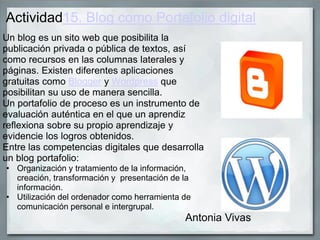 Actividad15. Blog como Portafolio digital
Un blog es un sito web que posibilita la
publicación privada o pública de textos, así
como recursos en las columnas laterales y
páginas. Existen diferentes aplicaciones
gratuitas como Blogger y Wordpress que
posibilitan su uso de manera sencilla.
Un portafolio de proceso es un instrumento de
evaluación auténtica en el que un aprendiz
reflexiona sobre su propio aprendizaje y
evidencie los logros obtenidos.
Entre las competencias digitales que desarrolla
un blog portafolio:
• Organización y tratamiento de la información,
creación, transformación y presentación de la
información.
• Utilización del ordenador como herramienta de
comunicación personal e intergrupal.
Antonia Vivas
 