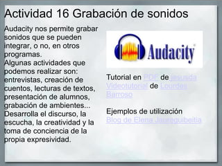 Actividad 16 Grabación de sonidos
Audacity nos permite grabar
sonidos que se pueden
integrar, o no, en otros
programas.
Algunas actividades que
podemos realizar son:
entrevistas, creación de
cuentos, lecturas de textos,
presentación de alumnos,
grabación de ambientes...
Desarrolla el discurso, la
escucha, la creatividad y la
toma de conciencia de la
propia expresividad.
Tutorial en PDF de jesusda
Videotutorial de Lourdes
Barroso
Ejemplos de utilización
Blog de Elena Jaureguibeitia
 