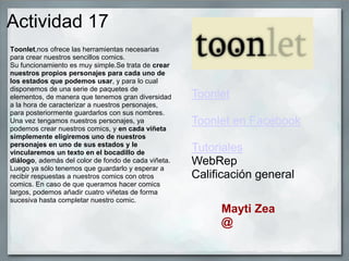 Actividad 17
Toonlet,nos ofrece las herramientas necesarias
para crear nuestros sencillos comics.
Su funcionamiento es muy simple.Se trata de crear
nuestros propios personajes para cada uno de
los estados que podemos usar, y para lo cual
disponemos de una serie de paquetes de
elementos, de manera que tenemos gran diversidad
a la hora de caracterizar a nuestros personajes,
para posteriormente guardarlos con sus nombres.
Una vez tengamos nuestros personajes, ya
podemos crear nuestros comics, y en cada viñeta
simplemente eligiremos uno de nuestros
personajes en uno de sus estados y le
vincularemos un texto en el bocadillo de
diálogo, además del color de fondo de cada viñeta.
Luego ya sólo tenemos que guardarlo y esperar a
recibir respuestas a nuestros comics con otros
comics. En caso de que queramos hacer comics
largos, podemos añadir cuatro viñetas de forma
sucesiva hasta completar nuestro comic.
Toonlet
Toonlet en Facebook
Tutoriales
WebRep
Calificación general
Mayti Zea
@
 