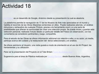 Actividad 18
Art Project es un desarrollo de Google, dinámico desde su presentación la cual es aleatoria.
La plataforma permite la navegación de 17 de los Museos de Arte más apreciados en el mundo y
habilita el recorrido de las Obras Maestras contenidas en ellos. Puede realizarse además, un análisis
minucioso y exhaustivo de cualquier Pintura, gracias a la herramienta zoom y a una serie de
posibilidades que ofrecen la oportunidad de crear una colección propia. Se puede iniciar y guardar esta
selección personal, realizada incluso desde un particular detalle del Fresco en observación, con los
comentarios se consideren pertinentes y luego, compartirla.
Para el estudio de las Obras se ofrece información adicional con relación a ella y a su autor; un media,
participa acerca del cuidado y la restauración del lienzo seleccionado y en análisis.
Se ofrece asimismo al Usuario, una visita guiada a modo de orientación en el uso de Art Project, las
herramientas y su utilización.
Para ver la presentación del Proyecto en el Tate Britain Favor de clickear aquí
Sugerencia para el área de Plástica realizada por Beatriz Ramírez desde Buenos Aires, Argentina.
 