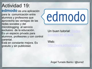 Actividad 19:
edmodo es una aplicación
para la comunicación entre
alumnos y profesores que
aprovecha las ventajas de las
redes sociales y del
microblogging al servicio
exclusivo de la educación.
Es un espacio privado para
alumnos, profesores y con control
parental.
Está en constante mejora. Es
gratuito y sin publicidad.
Un buen tutorial: Redes
sociales en el aula
Web:
http://www.edmodo.com/
Ángel Turrado Barrio / @turra2
 