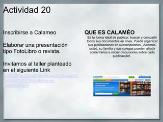 Actividad 20
Inscribirse a Calameo
Elaborar una presentación
tipo FotoLibro o revista.
Invitamos al taller planteado
en el siguiente Link
Correohttp://jorgehernanarcila.blogspot.
com/2011/07/inscribirse-en-
calameo.html
QUE ES CALAMÉO
Es la forma ideal de publicar, buscar y compartir
todos sus documentos en línea. Puede organizar
sus publicaciones en subscripciones. ¡Además,
usted, su familia y sus colegas pueden añadir
comentarios e iniciar discusiones sobre cada
publicación!.
 