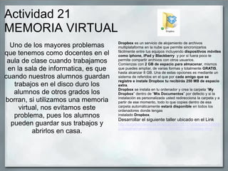 Actividad 21
MEMORIA VIRTUAL
Uno de los mayores problemas
que tenemos como docentes en el
aula de clase cuando trabajamos
en la sala de informatica, es que
cuando nuestros alumnos guardan
trabajos en el disco duro los
alumnos de otros grados los
borran, si utilizamos una memoria
virtual, nos evitamos este
problema, pues los alumnos
pueden guardar sus trabajos y
abrirlos en casa.
Dropbox es un servicio de alojamiento de archivos
multiplataforma en la nube que permite sincronizarlos
fácilmente entre tus equipos incluyendo dispositivos móviles
como iphone, iPad y Blackberry y por si fuera poco te
permite compartir archivos con otros usuarios.
Comienzas con 2 GB de espacio para almacenar, mismos
que puedes ampliar, de varias formas y totalmente GRATIS,
hasta alcanzar 8 GB. Una de estas opciones es mediante un
sistema de referidos en el que por cada amigo que se
registre e instale Dropbox tu recibirás 250 MB de espacio
extra.
Dropbox se instala en tu ordenador y crea la carpeta “My
Dropbox” dentro de “Mis Documentos” por defecto y si la
instalación es personalizada usted redirecciona la carpeta y a
partir de ese momento, todo lo que copies dentro de esa
carpeta automáticamente estará disponible en todos los
ordenadores donde tengas
instalado Dropbox.
Desarrollar el siguiente taller ubicado en el Link
http://jorgehernanarcila.blogspot.com/2011/10/dropbox.htmlhtt
p://jorgehernanarcila.blogspot.com/2011/10/dropbox.html
 