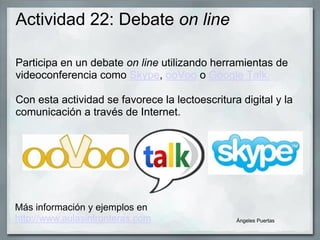 Actividad 22: Debate on line
Participa en un debate on line utilizando herramientas de
videoconferencia como Skype, ooVoo o Google Talk.
Con esta actividad se favorece la lectoescritura digital y la
comunicación a través de Internet.
Ángeles Puertas
Más información y ejemplos en
http://www.aulasinfronteras.com
 