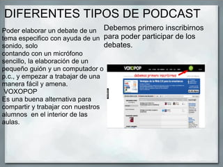 DIFERENTES TIPOS DE PODCAST
Poder elaborar un debate de un
tema especifico con ayuda de un
sonido, solo
contando con un micrófono
sencillo, la elaboración de un
pequeño guión y un computador o
p.c., y empezar a trabajar de una
manera fácil y amena.
VOXOPOP
Es una buena alternativa para
compartir y trabajar con nuestros
alumnos en el interior de las
aulas.
Debemos primero inscribirnos
para poder participar de los
debates.
 