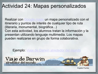 Actividad 24: Mapas personalizados
Realizar con Google maps un mapa personalizado con el
itinerario y puntos de interés de cualquier tipo de ruta
(literaria, monumental, biográfica...)
Con esta actividad, los alumnos tratan la información y la
presentan utilizando lenguaje multimedia. Los mapas
pueden realizarse en grupo de forma colaborativa.
Ejemplo: Viaje de Darwin alrededor del mundo
X
Google Docs Download
A new version of GDD is available.
Visit Homepag
Ángeles Puertas
 