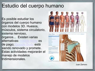 Estudio del cuerpo humano
Es posible estudiar los
órganos del cuerpo humano
con modelos 3D. Huesos,
músculos, sistema circulatorio,
sistema nervioso,
órganos... Existen varias
alternativas: Visible Body es
de pago; Google Body está
siendo renovado y promete.
Estas actividades mejorarán el
manejo de modelos
tridimensionales.
Juan Zamoro
 