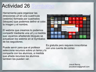 Actividad 26 Symbaloo
Herramienta para organizar las
direcciones url en una cuadrícula
(webmix) formada por cuadrados
(bloques) que podemos definir el color,
la imagen y el nombre.
El webmix que creamos lo podemos
compartir mediante una url y a medida
que vayamos añadiendo bloques se
actualizan los webmix en el Symbaloo
de los seguidores.
Puede servir para que el profesor
seleccione recursos sobre un tema y lo
comparta con los alumnos, a medida
que añada recursos los alumnos
tambien los pueden ver.
Josué Barcia
josuebarcia@gmail.com
Es gratuita pero requiere innscribirse
con una cuenta de correo
 
