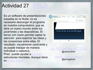Actividad 27 PREZI
Es un software de presentaciones
basadas en la Nube; no es
necesario descargar el programa
en nuestra computadora; que se
abre un nuevo mundo entre los
pizarrones y las diapositivas. El
lienzo con zoom permite captar la
atención para explorar las ideas y
las conexiones entre ellas. El
resultado: visualmente cautivante y
se puede trabajar de manera
individual o colectiva.
Prezi puede ayudar a cambiar
estructuras mentales. Aunque tiene
su propia lògica
Las TIC son una ACTITUD
@ramon3434
Cada TIC posee su didáctica
@jairogalindo
 