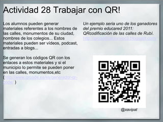 Actividad 28 Trabajar con QR!
Los alumnos pueden generar
materiales referentes a los nombres de
las calles, monumentos de su ciudad,
nombres de los colegios... Estos
materiales pueden ser vídeos, podcast,
entradas a blogs...
Se generan los códigos QR con los
enlaces a estos materiales y si el
municipio lo permite se pueden poner
en las calles, monumentos,etc
(http://www.qrcode.es/es/generador-qr-
code/ )
Un ejemplo seria uno de los ganadores
del premio educared 2011:
QRcodificación de las calles de Rubí.
http://qrcodificacionvoc3.blogspot.com/
@xavipat
 