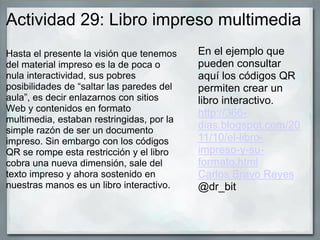 Actividad 29: Libro impreso multimedia
Hasta el presente la visión que tenemos
del material impreso es la de poca o
nula interactividad, sus pobres
posibilidades de “saltar las paredes del
aula”, es decir enlazarnos con sitios
Web y contenidos en formato
multimedia, estaban restringidas, por la
simple razón de ser un documento
impreso. Sin embargo con los códigos
QR se rompe esta restricción y el libro
cobra una nueva dimensión, sale del
texto impreso y ahora sostenido en
nuestras manos es un libro interactivo.
En el ejemplo que
pueden consultar
aquí los códigos QR
permiten crear un
libro interactivo.
http://366-
dias.blogspot.com/20
11/10/el-libro-
impreso-y-su-
formato.html
Carlos Bravo Reyes
@dr_bit
 