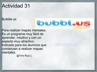 Actividad 31
Bubble.us
Para realizar mapas mentales.
Es un programa muy fácil de
aprender, intuitivo y con un
aspecto muy atractivo.
Indicado para los alumnos que
comienzan a realizar mapas
mentales.
@Trini Ruiz L
https://bubbl.us/
 
