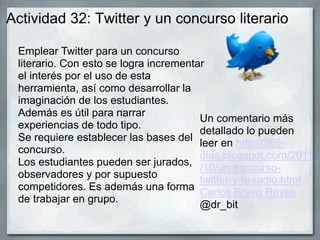 Actividad 32: Twitter y un concurso literario
Emplear Twitter para un concurso
literario. Con esto se logra incrementar
el interés por el uso de esta
herramienta, así como desarrollar la
imaginación de los estudiantes.
Además es útil para narrar
experiencias de todo tipo.
Se requiere establecer las bases del
concurso.
Los estudiantes pueden ser jurados,
observadores y por supuesto
competidores. Es además una forma
de trabajar en grupo.
Un comentario más
detallado lo pueden
leer en http://366-
dias.blogspot.com/2011
/10/un-concurso-
twitter-y-la-radio.html
Carlos Bravo Reyes
@dr_bit
 