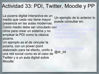 Actividad 33: PDI, Twitter, Moodle y PP
La pizarra digital interactiva es un
medio que cada vez tiene mayor
presencia en las aulas modernas.
Como medio debe ser vinculado con
otros para crear un sistema y no
emplear la PDI como la clásica
pizarra.
Un ejemplo es el de vincular la
pizarra, con un power point
elaborado para tal efecto, unirlo a
una red social como es el caso de
Twitter y a un aula digital sobre
Moodle
Un ejemplo de lo anterior lo
puede consultar en:
http://366-
dias.blogspot.com/2010/09/
usando-la-pdi-con-un-
power-point.html
Carlos Bravo Reyes
@dr_bit
 