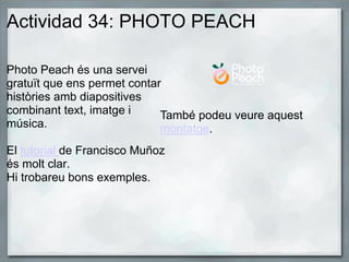 Actividad 34: PHOTO PEACH
Photo Peach és una servei
gratuït que ens permet contar
històries amb diapositives
combinant text, imatge i
música.
El tutorial de Francisco Muñoz
és molt clar.
Hi trobareu bons exemples.
També podeu veure aquest
montatge.
 