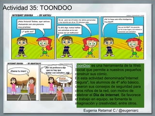 Actividad 35: TOONDOO
ToonDoo es una herramienta de la Web
Social que permite a nuestros pequeños
construir sus cómic.
En esta actividad denominada"Internet
Segura", los alumnos de 4º año básico,
crearon sus consejos de seguridad para
otros niños de la red, con motivo de
celebrar el Día de Internet. Se favorece
el trabajo en equipo, se fomenta la
imaginación y creatividad, entre otros.
Eugenia Retamal C./ @eugeniarc
 
