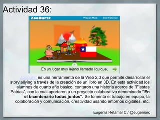 Actividad 36:
Zooburst es una herramienta de la Web 2.0 que permite desarrollar el
storytellying a través de la creación de un libro en 3D. En esta actividad los
alumnos de cuarto año básico, contaron una historia acerca de "Fiestas
Patrias", con la cual aportaron a un proyecto colaborativo denominado "En
el bicentenario todos juntos". Se fomenta el trabajo en equipo, la
colaboración y comunicaciòn, creatividad usando entornos digitales, etc.
Eugenia Retamal C./ @eugeniarc
 