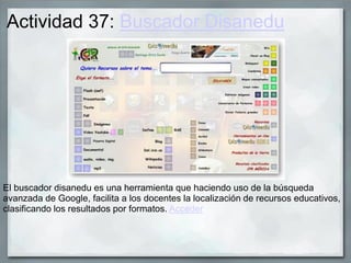 Actividad 37: Buscador Disanedu
El buscador disanedu es una herramienta que haciendo uso de la búsqueda
avanzada de Google, facilita a los docentes la localización de recursos educativos,
clasificando los resultados por formatos. Acceder
 