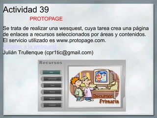 Actividad 39
Se trata de realizar una wesquest, cuya tarea crea una página
de enlaces a recursos seleccionados por áreas y contenidos.
El servicio utilizado es www.protopage.com.
Acceder a la webquest
Julián Trullenque (cpr1tic@gmail.com)
PROTOPAGE
 
