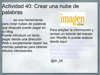 Actividad 40: Crear una nube de
palabras
Wordle es una herramienta
para crear nubes de palabras
que después puede pegar en
su blog.
Puede introducir un texto,
pegar desde una dirección
Web o simplemente repetir las
mismas palabras para obtener
efectos interesantes.
Para ampliar la información y
revisar un tutorial del trabajo
con Wordle lo puede realizar
desde aquí: http://366-
dias.blogspot.com/2011/08/em
pleando-imagenes-en-mi-
clase-con-una.html
Carlos Bravo Reyes
@dr_bit
 