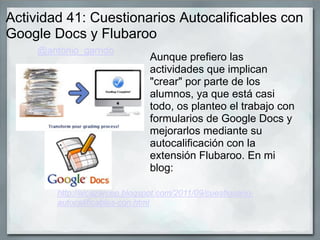 Actividad 41: Cuestionarios Autocalificables con
Google Docs y Flubaroo
Aunque prefiero las
actividades que implican
"crear" por parte de los
alumnos, ya que está casi
todo, os planteo el trabajo con
formularios de Google Docs y
mejorarlos mediante su
autocalificación con la
extensión Flubaroo. En mi
blog:
@antonio_garrido
http://alcazarcep.blogspot.com/2011/09/cuestionario-
autocalificables-con.html
 