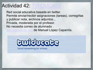 Actividad 42: TWIDUCATE
Red social educativa basada en twitter.
Permite enviar/recibir asignaciones (tareas), corregirlas
y publicar nota, archivos adjuntos...
Privada, moderada por el profesor.
No necesita correo de alumnado .
Ver manual de uso de Manuel López Caparrós.
 