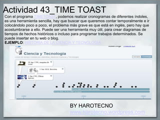 Actividad 43_TIME TOAST
Con el programa TIMETOAST, podemos realizar cronogramas de diferentes índoles,
es una herramienta sencilla, hay que buscar que queremos contar temporalmente e ir
colocándolo poco a poco, el problema más grave es que está en inglés, pero hay que
acostumbrarse a ello. Puede ser una herramienta muy útil, para crear diagramas de
tiempos de hechos históricos o incluso para programar trabajos determinados. Se
puede insertar en tu web o blog.
EJEMPLO: HISTORIA DE LA CIENCIA Y TECNOLOGÍA
BY HAROTECNO
www.harotecno.wordpress.com
 