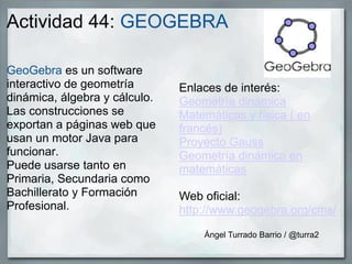 Actividad 44: GEOGEBRA
GeoGebra es un software
interactivo de geometría
dinámica, álgebra y cálculo.
Las construcciones se
exportan a páginas web que
usan un motor Java para
funcionar.
Puede usarse tanto en
Primaria, Secundaria como
Bachillerato y Formación
Profesional.
Enlaces de interés:
Geometría dinámica
Matemáticas y física ( en
francés)
Proyecto Gauss
Geometría dinámica en
matemáticas
Web oficial:
http://www.geogebra.org/cms/
Ángel Turrado Barrio / @turra2
 