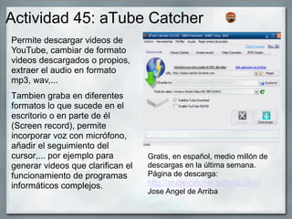 Actividad 45: aTube Catcher
Tambien graba en diferentes
formatos lo que sucede en el
escritorio o en parte de él
(Screen record), permite
incorporar voz con micrófono,
añadir el seguimiento del
cursor,... por ejemplo para
generar videos que clarifican el
funcionamiento de programas
informáticos complejos.
Permite descargar videos de
YouTube, cambiar de formato
videos descargados o propios,
extraer el audio en formato
mp3, wav,...
Gratis, en español, medio millón de
descargas en la última semana.
Página de descarga:
http://atube-catcher.softonic.com/
Jose Angel de Arriba
 