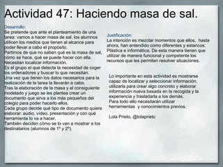 Actividad 47: Haciendo masa de sal.
Desarrollo:
Se pretende que ante el planteamiento de una
tarea: vamos a hacer masa de sal, los alumnos
utilicen los medios que tienen al alcance para
poder llevar a cabo el propósito.
Partimos de que no saben qué es la masa de sal,
cómo se hace, qué se puede hacer con ella.
Necesitan localizar información.
Es el grupo el que detecta la necesidad de coger
los ordenadores y buscar lo que necesitan.
Una vez que tienen los datos necesarios para la
realización de la tarea la llevarán a cabo.
Tras la elaboración de la masa y el consiguiente
modelado y juego se les plantea crear un
documento que sirva a los más pequeños del
colegio para poder hacerlo ellos.
Cada grupo decide qué tipo de documento quiere
elaborar: audio, vídeo, presentación y con qué
herramienta lo va a hacer.
También deciden cómo se lo van a mostrar a los
destinatarios (alumnos de 1º y 2º).
Justificación:
La intención es mezclar momentos que ellos, hasta
ahora, han entendido como diferentes y estancos:
Plástica e informática. De esta manera tienen que
utilizar de manera funcional y competente los
recursos que les permiten resolver situaciones.
Lo importante en esta actividad es mostrarse
capaz de localizar y seleccionar información,
utilizarla para crear algo concreto y elaborar
información nueva basada en la recogida y la
experiencia y trasladarla a los demás.
Para todo ello necesitarán utilizar
herramientas y conocimientos previos.
Lola Prieto. @lolaprieto
 