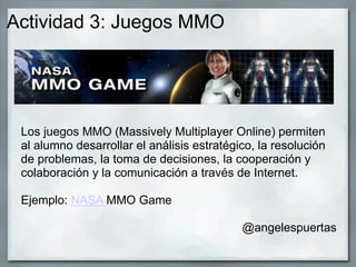 Actividad 3: Juegos MMO
Los juegos MMO (Massively Multiplayer Online) permiten
al alumno desarrollar el análisis estratégico, la resolución
de problemas, la toma de decisiones, la cooperación y
colaboración y la comunicación a través de Internet.
Ejemplo: NASA MMO Game
@angelespuertas
 