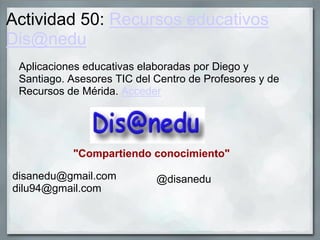 Actividad 50: Recursos educativos
Dis@nedu
Aplicaciones educativas elaboradas por Diego y
Santiago. Asesores TIC del Centro de Profesores y de
Recursos de Mérida. Acceder
"Compartiendo conocimiento"
disanedu@gmail.com
dilu94@gmail.com
@disanedu
 