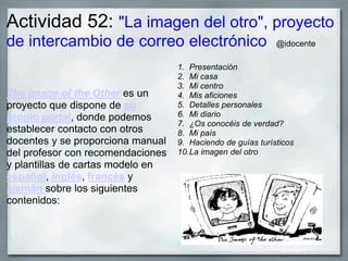 Actividad 52: "La imagen del otro", proyecto
de intercambio de correo electrónico @idocente
The Image of the Other es un
proyecto que dispone de su
propio portal, donde podemos
establecer contacto con otros
docentes y se proporciona manual
del profesor con recomendaciones
y plantillas de cartas modelo en
español, inglés, francés y
alemán sobre los siguientes
contenidos:
1. Presentación
2. Mi casa
3. Mi centro
4. Mis aficiones
5. Detalles personales
6. Mi diario
7. ¿Os conocéis de verdad?
8. Mi país
9. Haciendo de guías turísticos
10.La imagen del otro
 