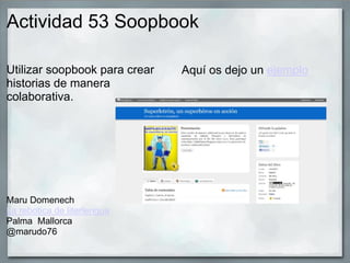 Actividad 53 Soopbook
Utilizar soopbook para crear
historias de manera
colaborativa.
Maru Domenech
La rebotica de literlengua
Palma Mallorca
@marudo76
Aquí os dejo un ejemplo
 