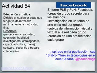 Actividad 54
Educación artística.
Dirigido a: cualquier edad que
tenga ya desarrollada
mínimamente la motricidad
fina.
Desarrolla:
-percepción, creatividad,
cognición, habilidad
investigadora. catalogadora,
capacidad crítica, manejo
software, social tic y trabajo
colaborativo
Entorno PLE y PLN: Facebook.
-creación grupo secreto para
los alumnos
-investigación en un tema de
arte en la red por grupos
-subida de información visual y
textual a la red cada grupo
-creación de una presentación
cada grupo
Inspirado en la publicación cap
18 libro "Nuevas tecnologías en el
aula", Altaria. @caminologa
Camino López García
 