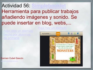 Actividad 56: Simplebooklet
Herramienta para publicar trabajos
añadiendo imágenes y sonido. Se
puede insertar en blog, webs,...
Aquí hay un ejemplo
Aquí dejo un ejemplo
hecho por alumnos
de primaria
Carmen Cubel Gascón
carmencubel@gmail.com
 