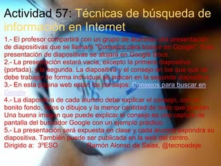 Actividad 57: Técnicas de búsqueda de
información en Internet
1.- El profesor compartirá con un grupo de alumnos una presentación
de diapositivas que se llamará "Consejos para buscar en Google". Esta
presentación de diapositivas se alojará en Google Docs.
2.- La presentación estará vacía, excepto la primera diapositiva
(portada), y la segunda. La diapositiva y el consejo en los que que se
debe trabajar de forma individual se indican en la segunda diapositiva.
3.- En esta página web están los consejos: Consejos para buscar en
Google
4.- La diapositiva de cada alumno debe explicar el consejo, con un
bonito fondo, fotos o dibujos y la menor cantidad de texto que puedan.
Una buena imagen que puede explicar el consejo es una captura de
pantalla del buscador Google con un ejemplo práctico.
5.- La presentación será expuesta en clase y cada alumno expondrá su
diapositiva. También puede ser publicada en la web del centro.
Dirigido a: 3ºESO Ramón Alonso de Salas, @tecnoadeje
 