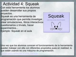 Con esta herramienta los alumnos
pueden desarrollar sus propios
proyectos.
Squeak es una herramienta de
programación que permite investigar,
crear simulaciones, libros interactivos,
cuestionarios o trivials, hacer
experimentos...
Ejemplo: Squeak en el aula
Una vez que los alumnos conocen el funcionamiento de la herramienta
pueden trabajar con ella con diferentes propósitos pues en realidad, lo
que están usando es una máquina de programación.
Curso para aprender a usar Squeak
Actividad 4: Squeak
 